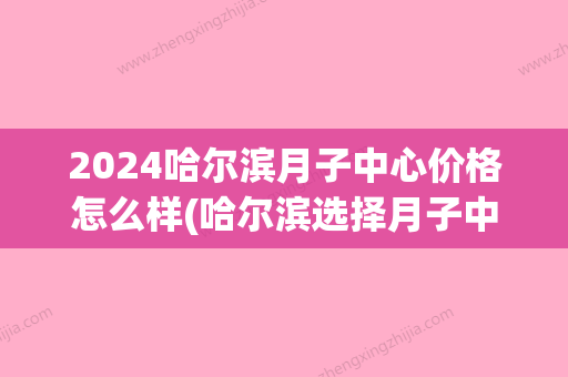 2024哈尔滨月子中心价格怎么样(哈尔滨选择月子中心地址)