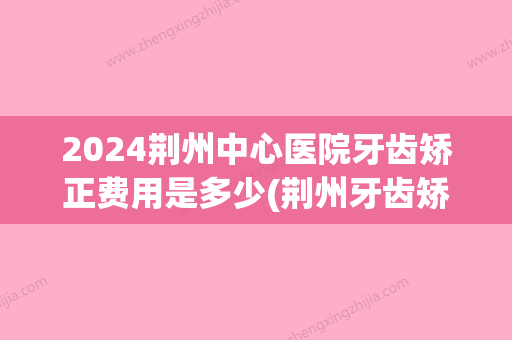 2024荆州中心医院牙齿矫正费用是多少(荆州牙齿矫正大概要花费多少钱)