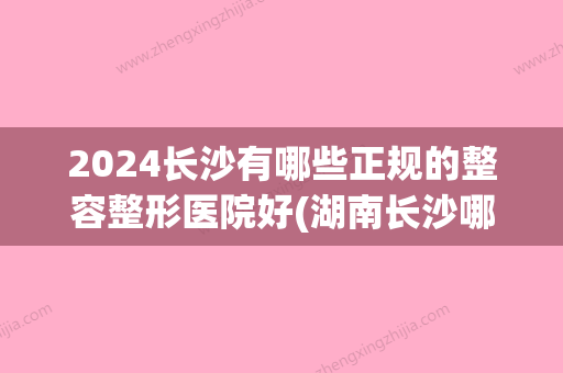 2024长沙有哪些正规的整容整形医院好(湖南长沙哪家整容医院好)