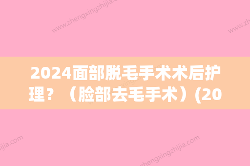 2024面部脱毛手术术后护理？（脸部去毛手术）(2024年新脱毛技术)