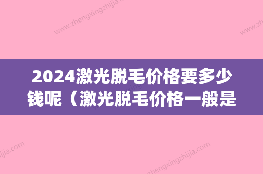 2024激光脱毛价格要多少钱呢（激光脱毛价格一般是多少）(2024激光脱毛价格表)