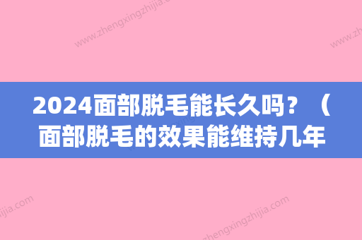 2024面部脱毛能长久吗？（面部脱毛的效果能维持几年?）(全脸脱毛需要多长时间)