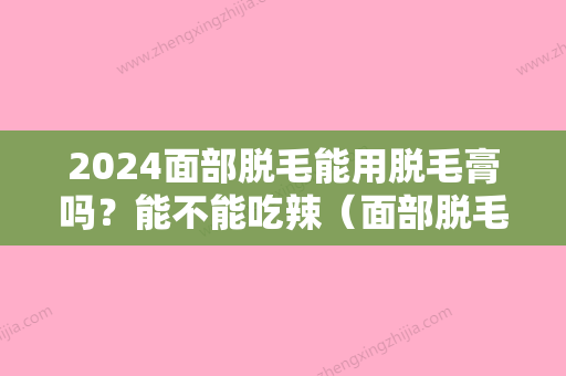 2024面部脱毛能用脱毛膏吗？能不能吃辣（面部脱毛能用脱毛膏吗?能不能吃辣椒）