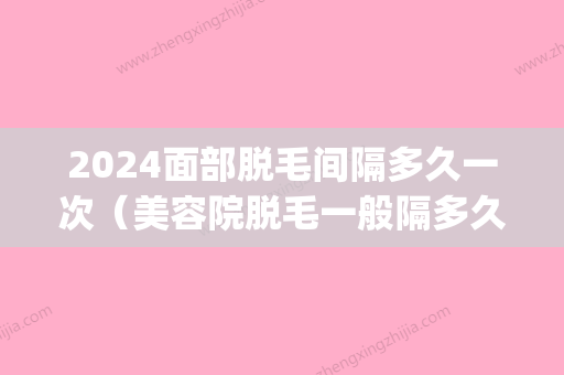 2024面部脱毛间隔多久一次（美容院脱毛一般隔多久去一次）(面部脱毛一次多长时间)