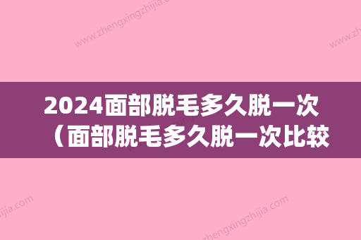 2024面部脱毛多久脱一次（面部脱毛多久脱一次比较好）(脸部脱毛要多久)