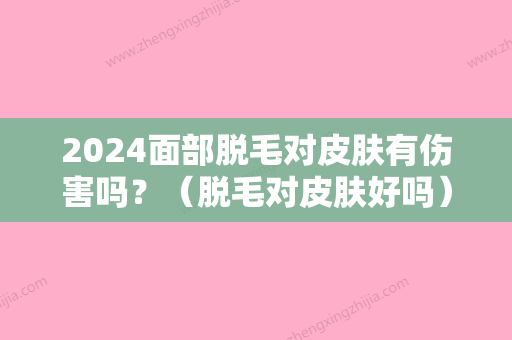 2024面部脱毛对皮肤有伤害吗？（脱毛对皮肤好吗）