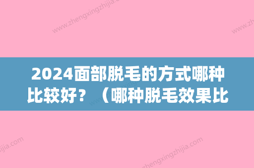 2024面部脱毛的方式哪种比较好？（哪种脱毛效果比较好）(2024年新脱毛技术)