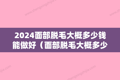 2024面部脱毛大概多少钱能做好（面部脱毛大概多少钱能做好呢）