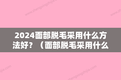 2024面部脱毛采用什么方法好？（面部脱毛采用什么方法好呢）