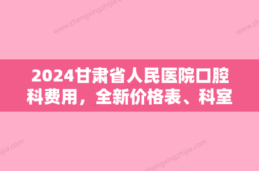 2024甘肃省人民医院口腔科费用，全新价格表	、科室简介上线