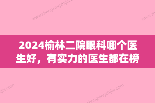 2024榆林二院眼科哪个医生好，有实力的医生都在榜上！(榆林二院看儿科好不好)