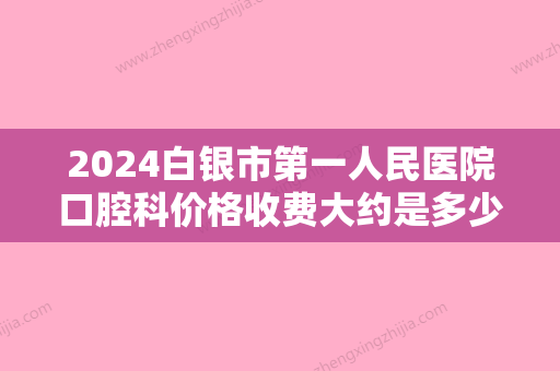 2024白银市第一人民医院口腔科价格收费大约是多少？医院实力点评+种牙价格表参考！