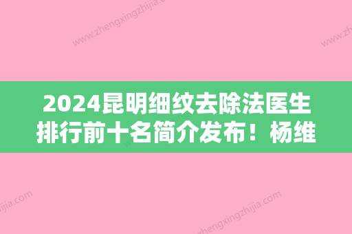 2024昆明细纹去除法医生排行前十名简介发布！杨维琦、李耐国、童晓昕都是当地医院一把手！