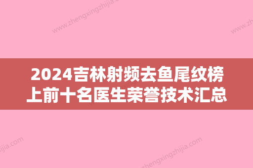 2024吉林射频去鱼尾纹榜上前十名医生荣誉技术汇总！张建亮、吕品、白英浩紧抓技术、口碑、价格等