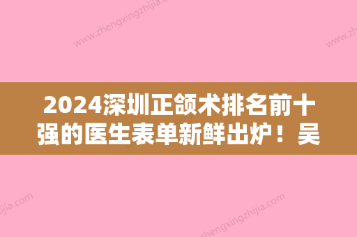 2024深圳正颌术排名前十强的医生表单新鲜出炉！吴开泉、周伟、刘丹萍实力口碑出众~