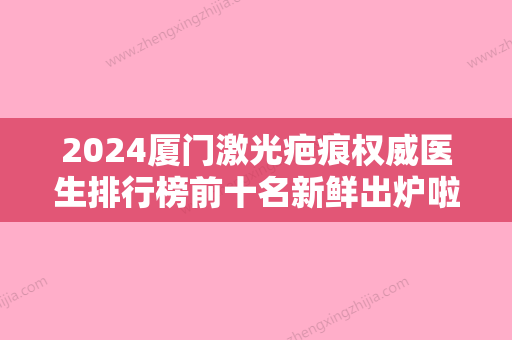 2024厦门激光疤痕权威医生排行榜前十名新鲜出炉啦！王忠堂	、贾赤宇、徐洋这些医生名气都很大！