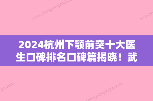 2024杭州下颚前突十大医生口碑排名口碑篇揭晓！武安善、刘毅、高俊明专业技术强，口碑好！