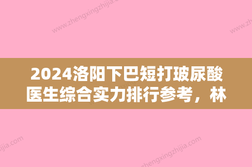 2024洛阳下巴短打玻尿酸医生综合实力排行参考，林莉、李世举、田会建够专业够权威