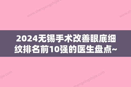 2024无锡手术改善眼底细纹排名前10强的医生盘点~李永平、王恒、杨林实力口碑技术都值得推荐