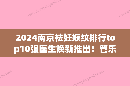 2024南京祛妊娠纹排行top10强医生焕新推出！管乐、周创业、管乐口碑_实力毋庸置疑