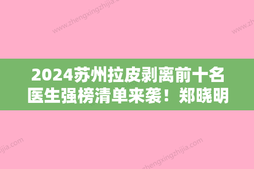 2024苏州拉皮剥离前十名医生强榜清单来袭！郑晓明、夏晓玲、孙慧均有上榜