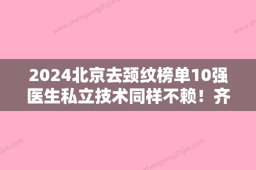 2024北京去颈纹榜单10强医生私立技术同样不赖！齐永乐、李琳、娄会杰正规靠谱名气大