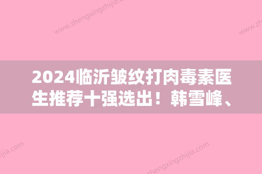 2024临沂皱纹打肉毒素医生推荐十强选出！韩雪峰、陈立杰、周新国综合实力介绍评价！