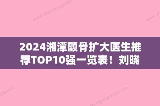 2024湘潭颧骨扩大医生推荐TOP10强一览表！刘晓萍、徐劲松、谭兵口碑实力绝绝子