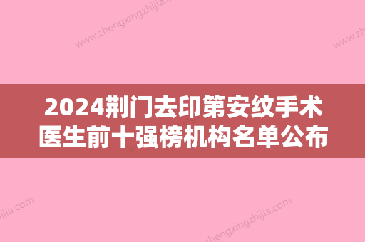 2024荆门去印第安纹手术医生前十强榜机构名单公布！龚杰、李晶、刘艳明实力专家人气一览！