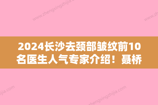 2024长沙去颈部皱纹前10名医生人气专家介绍！聂桥林、黄迎玉、肖征刚技术实力更好！