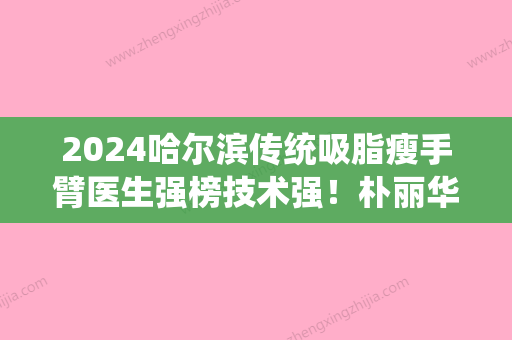 2024哈尔滨传统吸脂瘦手臂医生强榜技术强！朴丽华、许光磊、杨丽魁入围