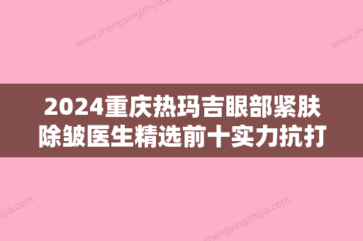 2024重庆热玛吉眼部紧肤除皱医生精选前十实力抗打！明皓	、陶灵、王琪斌榜首实至名归