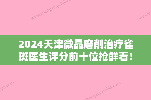 2024天津微晶磨削治疗雀斑医生评分前十位抢鲜看！富小清	、李卫华、黄震英获网友点赞！