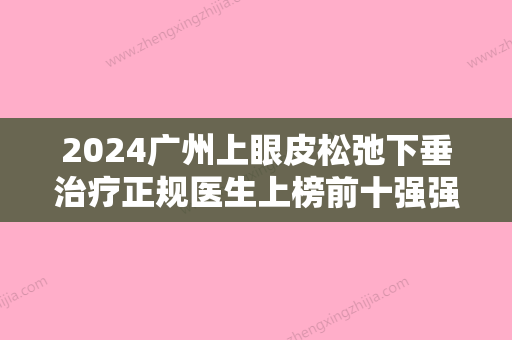 2024广州上眼皮松弛下垂治疗正规医生上榜前十强强势揭秘！王肃生、廖均平、于洪瑞实力口碑均在线