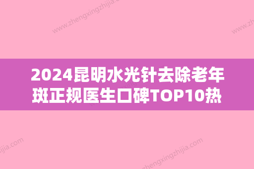 2024昆明水光针去除老年斑正规医生口碑TOP10热门榜单!王兴弘	、窦凯、李喜永（韩）技术观点独特