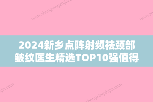 2024新乡点阵射频祛颈部皱纹医生精选TOP10强值得过去！宋恒、马宏豪	、刘俊辉技术综合对比