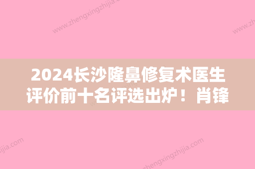 2024长沙隆鼻修复术医生评价前十名评选出炉！肖锋	、唐建顺、魏琳匀精湛技术值得信赖！