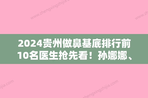 2024贵州做鼻基底排行前10名医生抢先看！孙娜娜、胡绍洪	、赵玲医生介绍&坐诊医院一览！