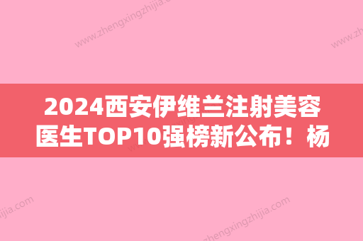 2024西安伊维兰注射美容医生TOP10强榜新公布！杨丽湘	、李清法、王艳娜概况对比和优势详细分析