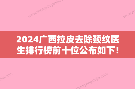 2024广西拉皮去除颈纹医生排行榜前十位公布如下！林秀莲、蒙诚跃、韦强实力强