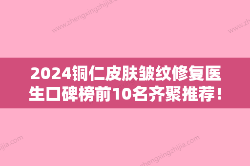 2024铜仁皮肤皱纹修复医生口碑榜前10名齐聚推荐！刘大琨、梁金创	、饶德舜公私立口碑分明