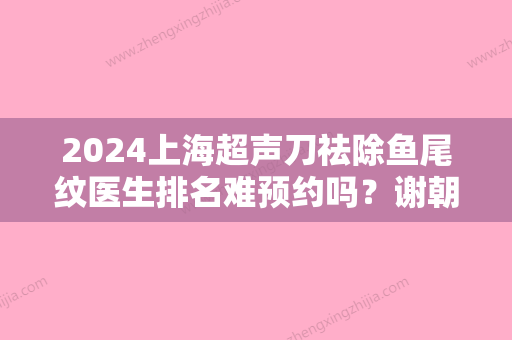 2024上海超声刀祛除鱼尾纹医生排名难预约吗？谢朝阳、王钟惠、刘亭口碑怎么样？技术靠谱吗