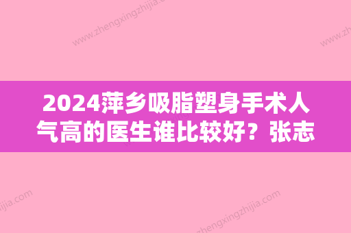 2024萍乡吸脂塑身手术人气高的医生谁比较好？张志宏、曹斯頔、张志宏技术实力一绝，选它没错！