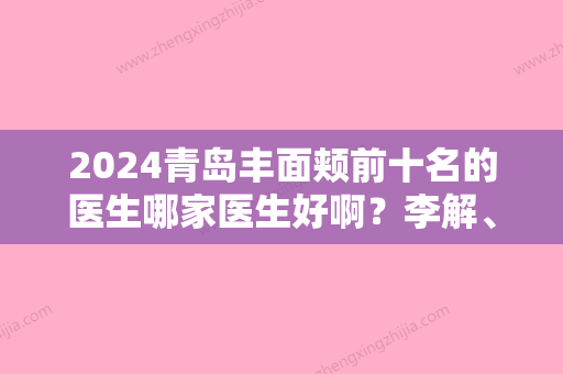 2024青岛丰面颊前十名的医生哪家医生好啊？李解、孙好杰、易东风口碑持续飙升