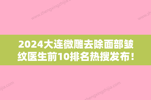 2024大连微雕去除面部皱纹医生前10排名热搜发布！卢新蕾、于志新	、杨柠泽实力不俗，备受喜爱！