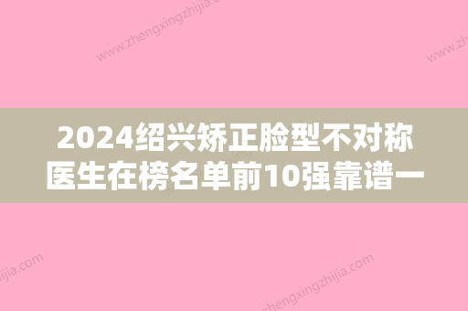 2024绍兴矫正脸型不对称医生在榜名单前10强靠谱一览！朴性春、汪峰、周其光实力盘点推荐