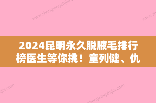 2024昆明永久脱腋毛排行榜医生等你挑！童列健、仇侃敏	、董玉洁当属当地名气高