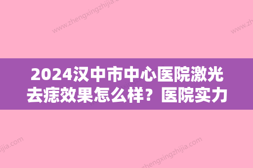 2024汉中市中心医院激光去痣效果怎么样？医院实力点评+真人祛痣效果图！