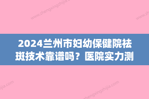 2024兰州市妇幼保健院祛斑技术靠谱吗？医院实力测评|祛斑价格表2024！