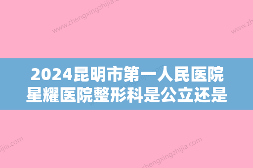 2024昆明市第一人民医院星耀医院整形科是公立还是私立？内附真人吸脂术后图！